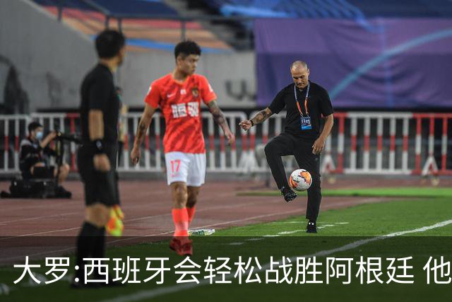 大罗:西班牙会轻松战胜阿根廷 他们的传控足球让阿根廷落后时无法逆转