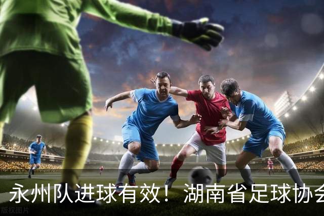 永州队进球有效！湖南省足球协会裁委会：认定该球在击中球门横梁反弹落地弹出过程中整体已经越过球门线，应判罚进球有效