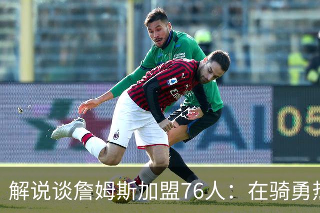 解说谈詹姆斯加盟76人：在骑勇热费里 76人是兼容性&适配性最好的
